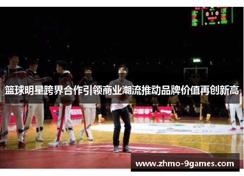 篮球明星跨界合作引领商业潮流推动品牌价值再创新高 篮球明星跨界合作引领商业潮流推动品牌价值再创新高