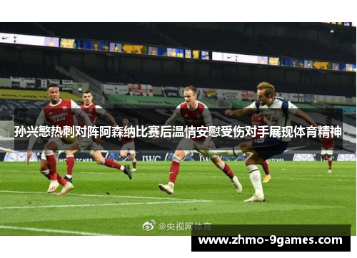 孙兴慜热刺对阵阿森纳比赛后温情安慰受伤对手展现体育精神 孙兴慜热刺对阵阿森纳比赛后温情安慰受伤对手展现体育精神
