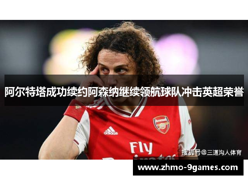 阿尔特塔成功续约阿森纳继续领航球队冲击英超荣誉 阿尔特塔成功续约阿森纳继续领航球队冲击英超荣誉