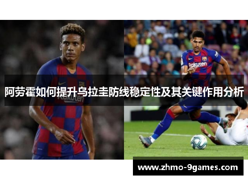 阿劳霍如何提升乌拉圭防线稳定性及其关键作用分析 阿劳霍如何提升乌拉圭防线稳定性及其关键作用分析